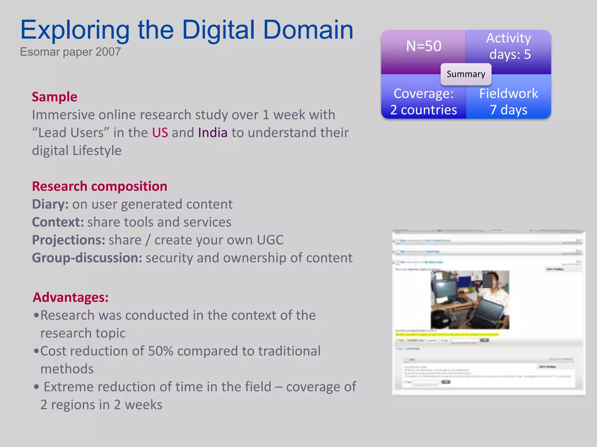 Exploring the Digital Domain                                 N=50
                                                                              Activity
Esomar paper 2007                                                             days: 5
                                                                    Summary

  Sample                                                   Coverage:     Fieldwork
  Immersive online research study over 1 week with         2 countries     7 days
  “Lead Users” in the US and India to understand their
  digital Lifestyle

  Research composition
  Diary: on user generated content
  Context: share tools and services
  Projections: share / create your own UGC
  Group-discussion: security and ownership of content

  Advantages:
  •Research was conducted in the context of the
   research topic
  •Cost reduction of 50% compared to traditional
   methods
  • Extreme reduction of time in the field – coverage of
   2 regions in 2 weeks
 