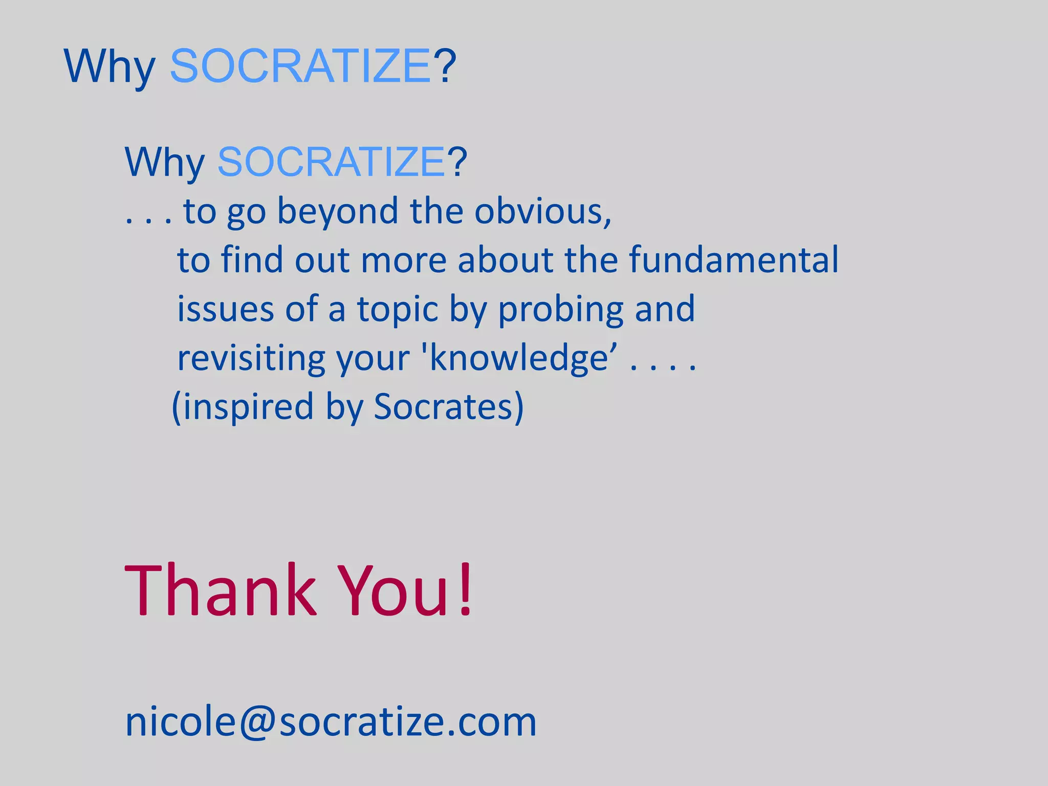Why SOCRATIZE?

  Why SOCRATIZE?
  . . . to go beyond the obvious,
       to find out more about the fundamental
       issues of a topic by probing and
       revisiting your 'knowledge’ . . . .
       (inspired by Socrates)



  Thank You!
  nicole@socratize.com
 