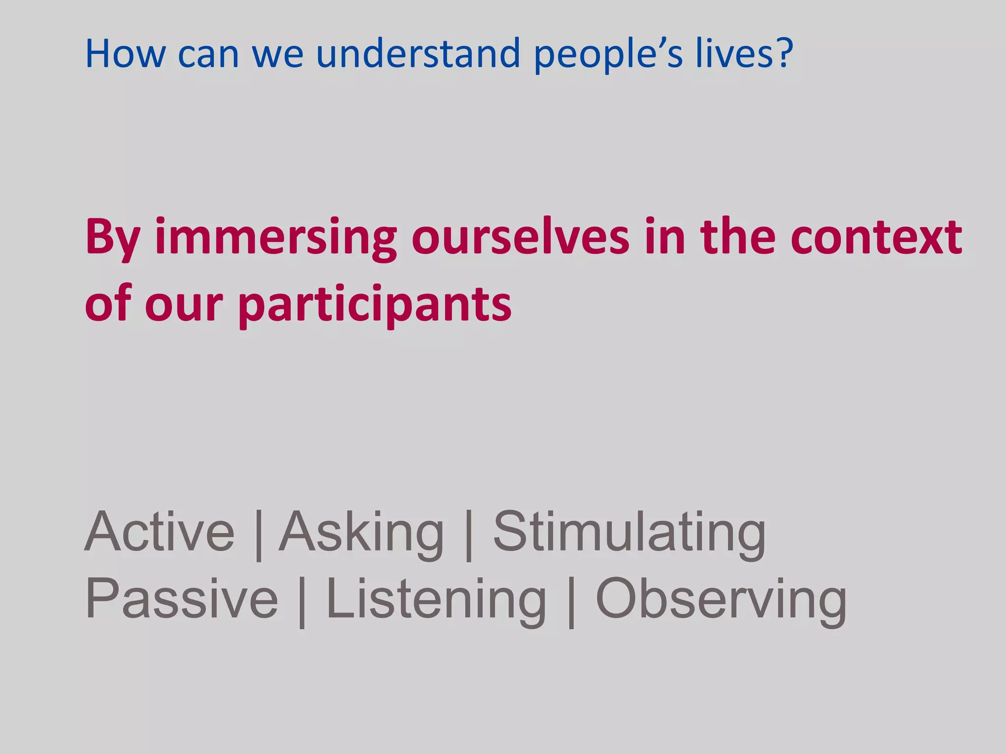 How can we understand people’s lives?



By immersing ourselves in the context
of our participants



Active | Asking | Stimulating
Passive | Listening | Observing
 