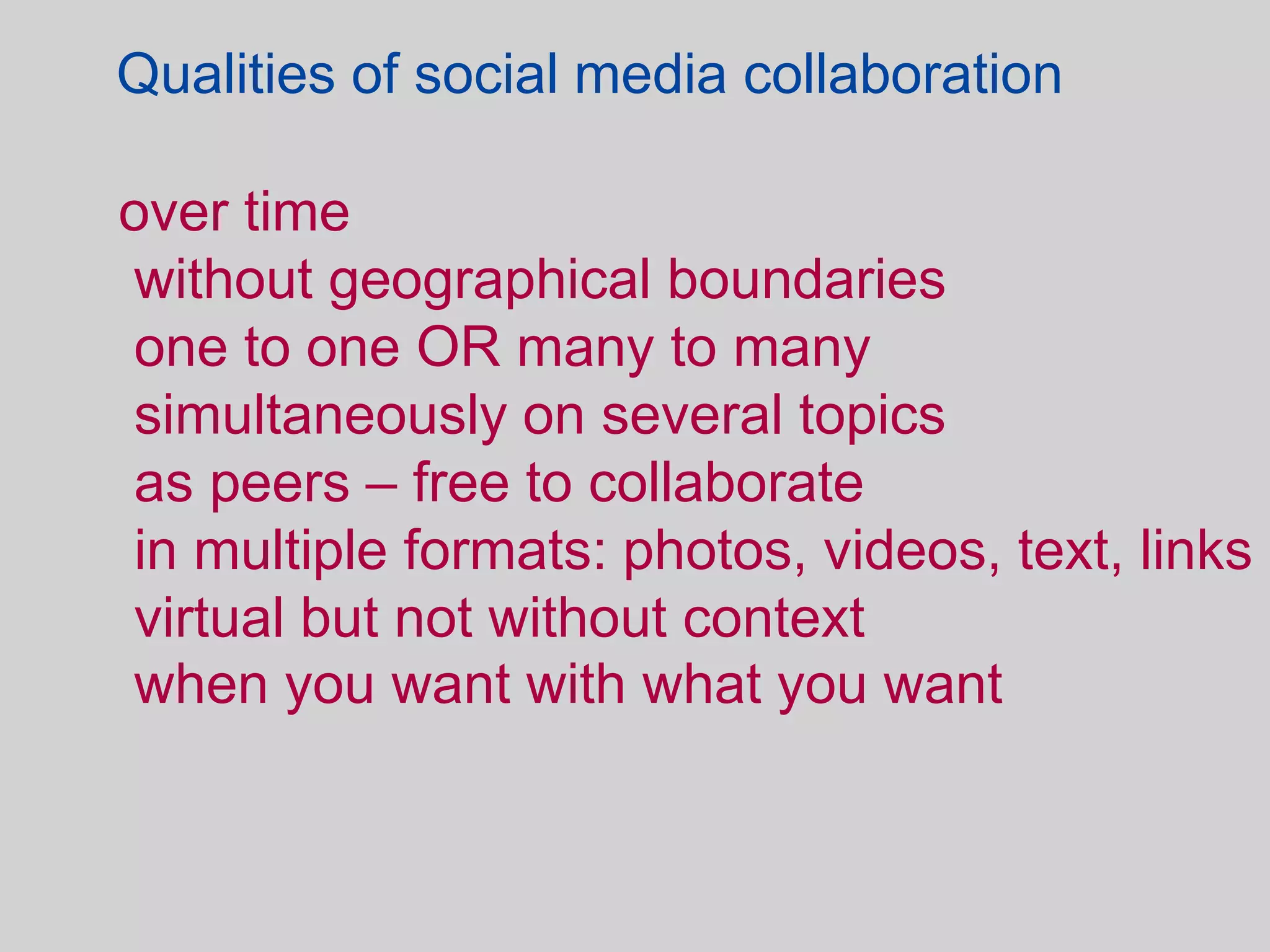 Qualities of social media collaboration

over time
without geographical boundaries
one to one OR many to many
simultaneously on several topics
as peers – free to collaborate
in multiple formats: photos, videos, text, links
virtual but not without context
when you want with what you want
 