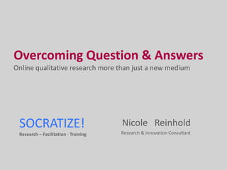 Overcoming Question & Answers
Online qualitative research more than just a new medium




 SOCRATIZE!                           Nicole Reinhold
 Research – Facilitation - Training   Research & Innovation Consultant
 
