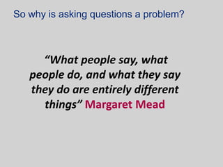 So why is asking questions a problem?



     “What people say, what
   people do, and what they say
   they do are entirely different
     things” Margaret Mead
 