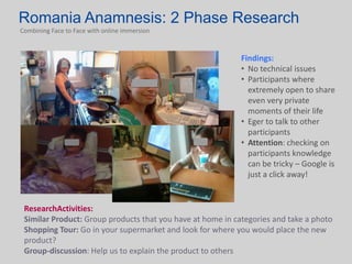 Romania Anamnesis: 2 Phase Research
Combining Face to Face with online immersion



                                                            Findings:
                                                            • No technical issues
                                                            • Participants where
                                                              extremely open to share
                                                              even very private
                                                              moments of their life
                                                            • Eger to talk to other
                                                              participants
                                                            • Attention: checking on
                                                              participants knowledge
                                                              can be tricky – Google is
                                                              just a click away!


 ResearchActivities:
 Similar Product: Group products that you have at home in categories and take a photo
 Shopping Tour: Go in your supermarket and look for where you would place the new
 product?
 Group-discussion: Help us to explain the product to others
 