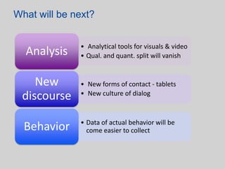 What will be next?


              • Analytical tools for visuals & video
  Analysis    • Qual. and quant. split will vanish


    New       • New forms of contact - tablets
 discourse    • New culture of dialog



              • Data of actual behavior will be
  Behavior      come easier to collect
 