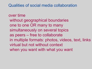 Qualities of social media collaboration

over time
without geographical boundaries
one to one OR many to many
simultaneously on several topics
as peers – free to collaborate
in multiple formats: photos, videos, text, links
virtual but not without context
when you want with what you want
 
