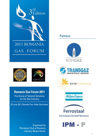rd
                    3 Edition

                                             Partners:

    2011 ROMANIA
    G A S F O RU M




   Romania Gas Forum 2011
   The Arena of Tailored Solutions
        for the Gas Industry

23 June 2011, Ramada Parc Hotel, Bucharest




                       Organised by
         Petroleum Club of Romania
              Industry Media Vector
                                                         1
 