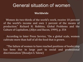 General situation of women
                         Worldwide

Women do two-thirds of the world’s work, receive 10 percent
of the world’s income and own 1 percent of the means of
production.” Richard H. Robbins, Global Problems and the
Culture of Capitalism, (Allyn and Bacon, 1999), p. 354

 According to Inter Press Service, “On a global scale, women
cultivate more than half of all the food that is grown.

 “The failure of women to have reached positions of leadership
has been due in large part to social and professional
discrimination.”(Rosalyn S. Yalow)
 