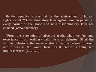Gender equality is essential for the achievement of human
rights for all. Yet discriminatory laws against women persist in
every corner of the globe and new discriminatory laws are
enacted.(www.ohchr.org)

“From the viewpoint of absolute truth, what we feel and
experience in our ordinary daily life is all delusion. Of all the
various delusions, the sense of discrimination between oneself
and others is the worst form, as it creates nothing but
unpleasantness”(Dalai Lama)
 