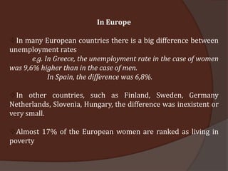 In Europe

In many European countries there is a big difference between
unemployment rates
       e.g. In Greece, the unemployment rate in the case of women
was 9,6% higher than in the case of men.
             In Spain, the difference was 6,8%.

In other countries, such as Finland, Sweden, Germany
Netherlands, Slovenia, Hungary, the difference was inexistent or
very small.

Almost 17% of the European women are ranked as living in
poverty
 