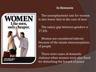 In Romania

The unemployment rate for women
is also lower that in the case of men

The salary gap between genders is
17,4%

Women are considered inferior
because of the innate misconceptions
of people

There were cases of domestic
violence when women were also fined
for disturbing the breach of peace
 