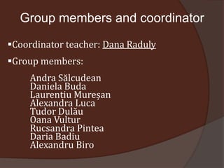 Group members and coordinator

Coordinator teacher: Dana Raduly
Group members:
    Andra Sălcudean
    Daniela Buda
    Laurentiu Mureșan
    Alexandra Luca
    Tudor Dulău
    Oana Vultur
    Rucsandra Pintea
    Daria Badiu
    Alexandru Biro
 