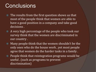 Conclusions
   The results from the first question shows us that
    most of the people think that women are able to
    have a good position in a company and take good
    decisions .
   A very high percentage of the people who took our
    survey think that the women are discriminated in
    our country .
   Many people think that the women shouldn’t be the
    only ones who do the house work , yet most people
    agree that women do the harder tasks in a family .
   People think that reintegration programs would be
    useful . (such as programs to prevent
    discrimination)
 