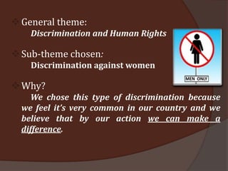  General theme:
    Discrimination and Human Rights

 Sub-theme chosen:
    Discrimination against women

 Why?
    We chose this type of discrimination because
  we feel it’s very common in our country and we
  believe that by our action we can make a
  difference.
 