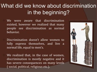 What did we know about discrimination
          in the beginning?
 We were aware that discrimination
  existed, however we realized that many
  people see discrimination as normal
  behavior.

 Discrimination doesn’t allow women to
  fully express themselves, and live a
  normal life, equal to men’s.

 We realized that, in the case of women,
  discrimination is mostly negative and it
  has severe consequences on many levels
  ( social, political, religious etc.).
 