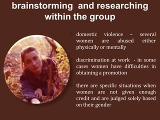 brainstorming and researching
       within the group
             domestic violence –        several
              women       are   abused    either
              physically or mentally

             discrimination at work - in some
              cases women have difficulties in
              obtaining a promotion

             there are specific situations when
              women are not given enough
              credit and are judged solely based
              on their gender
 