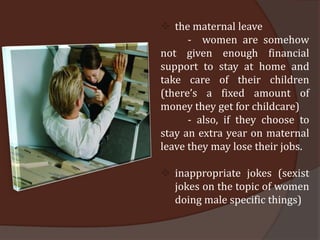  the maternal leave
      - women are somehow
not given enough financial
support to stay at home and
take care of their children
(there’s a fixed amount of
money they get for childcare)
      - also, if they choose to
stay an extra year on maternal
leave they may lose their jobs.

 inappropriate jokes (sexist
  jokes on the topic of women
  doing male specific things)
 