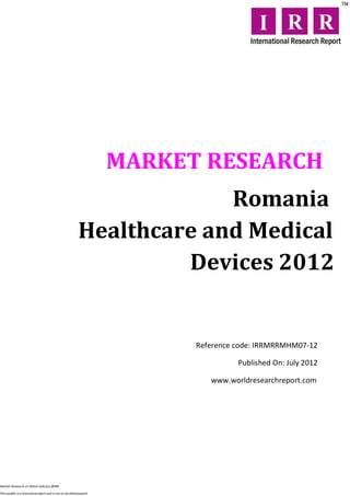 MARKET RESEARCH
                                                                     Romania
                                                        Healthcare and Medical
                                                                 Devices 2012


                                                                        Reference code: IRRMRRMHM07-12

                                                                                  Published On: July 2012

                                                                           www.worldresearchreport.com




Market Research on Retail industry @IRR

This profile is a licensed product and is not to be photocopied
 