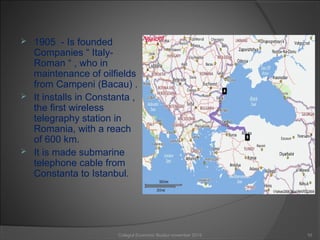  1905 - Is founded
Companies “ Italy-
Roman “ , who in
maintenance of oilfields
from Campeni (Bacau) .
 It installs in Constanta ,
the first wireless
telegraphy station in
Romania, with a reach
of 600 km.
 It is made submarine
telephone cable from
Constanta to Istanbul.
10Colegiul Economic Buzău/ november 2015
 