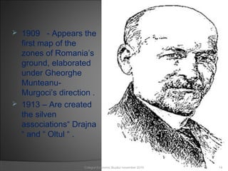 1909 - Appears the
first map of the
zones of Romania’s
ground, elaborated
under Gheorghe
Munteanu-
Murgoci’s direction .
 1913 – Are created
the silven
associations“ Drajna
“ and “ Oltul “ .
14Colegiul Economic Buzău/ november 2015
 