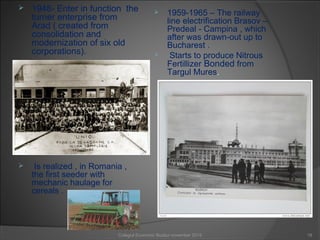  1948- Enter in function the
turner enterprise from
Arad ( created from
consolidation and
modernization of six old
corporations).
 Is realized , in Romania ,
the first seeder with
mechanic haulage for
cereals .
 1959-1965 – The railway
line electrification Brasov –
Predeal - Campina , which
after was drawn-out up to
Bucharest .
 Starts to produce Nitrous
Fertillizer Bonded from
Targul Mures.
19Colegiul Economic Buzău/ november 2015
 