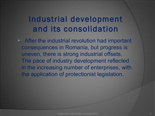 Industrial development
and its consolidation
 After the industrial revolution had important
consequences in Romania, but progress is
uneven, there is strong industrial offsets.
The pace of industry development reflected
in the increasing number of enterprises, with
the application of protectionist legislation.
3Colegiul Economic Buzău/ november 2015
 