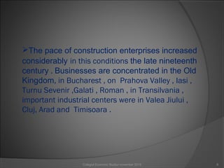 The pace of construction enterprises increased
considerably in this conditions the late nineteenth
century . Businesses are concentrated in the Old
Kingdom, in Bucharest , on Prahova Valley , Iasi ,
Turnu Sevenir ,Galati , Roman , in Transilvania ,
important industrial centers were in Valea Jiului ,
Cluj, Arad and Timisoara .
6Colegiul Economic Buzău/ november 2015
 