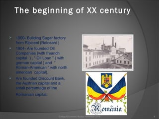 The beginning of XX century
 1900- Building Sugar factory
from Ripiceni (Botosani )
 1904- Are founded Oil
Companies (with freanch
capital ) , “ Oil Loan ” ( with
german capital ) and “
Roman-American “ with north
american capital).
 Are founded Discount Bank,
the Austrian capital and a
small percentage of the
Romanian capital.
9Colegiul Economic Buzău/ november 2015
 