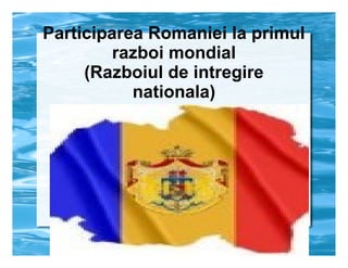 Participarea Romaniei la primul
razboi mondial
(Razboiul de intregire
nationala)

 