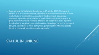 STATUL IN UNIUNE
 După semnarea Tratatului de aderare la 25 aprilie 2005, România a
devenit stat în curs de aderare, obținând statutul de observator activ la
nivelul tuturor instituțiilor comunitare, fiind necesară asigurarea
prezenței reprezentaților români la nivelul instituțiilor europene și al
grupurilor de lucru ale acestora. Statutul de observator activ a permis
Românei să își exprime punctul de vedere, fără drept de vot, în procesul
de luare a deciziilor la nivel comunitar, putând astfel influența aceste
decizii și promovându-și interesele naționale.
 