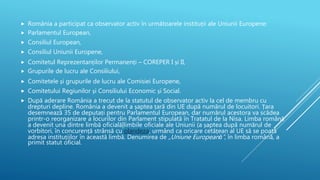  România a participat ca observator activ în următoarele instituții ale Uniunii Europene:
 Parlamentul European,
 Consiliul European,
 Consiliul Uniunii Europene,
 Comitetul Reprezentanților Permanenți – COREPER I și II,
 Grupurile de lucru ale Consiliului,
 Comitetele și grupurile de lucru ale Comisiei Europene,
 Comitetului Regiunilor și Consiliului Economic și Social.
 După aderare România a trecut de la statutul de observator activ la cel de membru cu
drepturi depline. România a devenit a șaptea țară din UE după numărul de locuitori. Țara
desemnează 35 de deputați pentru Parlamentul European, dar numărul acestora va scădea
printr-o reorganizare a locurilor din Parlament stipulată în Tratatul de la Nisa. Limba română
a devenit una dintre limbă oficială|limbile oficiale ale Uniunii (a șaptea după numărul de
vorbitori, în concurență strânsă cu olandeza, urmând ca oricare cetățean al UE să se poată
adresa instituțiilor în această limbă. Denumirea de „Uniune Europeană”, în limba română, a
primit statut oficial.
 