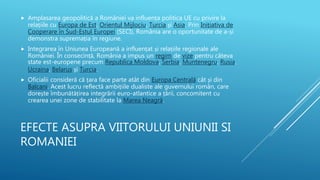 EFECTE ASUPRA VIITORULUI UNIUNII SI
ROMANIEI
 Amplasarea geopolitică a României va influența politica UE cu privire la
relațiile cu Europa de Est, Orientul Mijlociu, Turcia și Asia. Prin Inițiativa de
Cooperare în Sud-Estul Europei (SECI), România are o oportunitate de a-și
demonstra supremația în regiune.
 Integrarea în Uniunea Europeană a influențat și relațiile regionale ale
României. În consecință, România a impus un regim de vize pentru câteva
state est-europene precum Republica Moldova, Serbia, Muntenegru, Rusia,
Ucraina, Belarus și Turcia.
 Oficialii consideră că țara face parte atât din Europa Centrală cât și din
Balcani. Acest lucru reflectă ambițiile dualiste ale guvernului român, care
dorește îmbunătățirea integrării euro-atlantice a țării, concomitent cu
crearea unei zone de stabilitate la Marea Neagră.
 