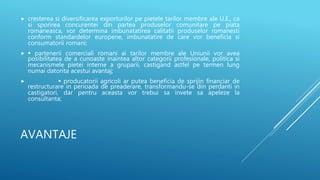 AVANTAJE
 cresterea si diversificarea exporturilor pe pietele tarilor membre ale U.E., ca
si sporirea concurentei din partea produselor comunitare pe piata
romaneasca, vor determina imbunatatirea calitatii produselor romanesti
conform standardelor europene, imbunatatire de care vor beneficia si
consumatorii romani;
  partenerii comerciali romani ai tarilor membre ale Uniunii vor avea
posibilitatea de a cunoaste inaintea altor categorii profesionale, politica si
mecanismele pietei interne a gruparii, castigand astfel pe termen lung
numai datorita acestui avantaj;
  producatorii agricoli ar putea beneficia de sprijin financiar de
restructurare in perioada de preaderare, transformandu-se din perdanti in
castigatori, dar pentru aceasta vor trebui sa invete sa apeleze la
consultanta;
 