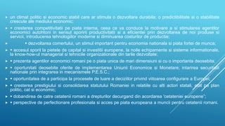  un climat politic si economic stabil care ar stimula o dezvoltare durabila; o predictibilitate si o stabilitate
crescute ale mediului economic;
  cresterea competitivitatii pe piata interna, ceea ce va conduce la motivare a si stimularea agentilor
economici autohtoni in sensul sporirii productivitatii si a eficientei prin dezvoltarea de noi produse si
servicii, introducerea tehnologiilor moderne si diminuarea costurilor de productie;
  dezvoltarea comertului, un stimul important pentru economia nationala si piata fortei de munca;
  accesul sporit la pietele de capital si investitii europene, la noile echipamente si sisteme informationale,
la know-how-ul managerial si tehnicile organizationale din tarile dezvoltate;
  prezenta agentilor economici romani pe o piata unica de mari dimensiuni si cu o importanta deosebita;
  oportunitati deosebite oferite de implementarea Uniunii Economice si Monetare; intarirea securitatii
nationale prin integrarea in mecanismele P.E.S.C.;
  oportunitatea de a participa la procesele de luare a deciziilor privind viitoarea configurare a Europei;
  cresterea prestigiului si consolidarea statutului Romaniei in relatiile cu alti actori statali, atat pe plan
politic, cat si economic;
  dobandirea de catre cetatenii romani a drepturilor decurgand din acordarea 'cetateniei europene”;
  perspective de perfectionare profesionala si acces pe piata europeana a muncii pentru cetatenii romani.
 