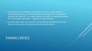 PARERI CRITICE
 „Romania este considerata unul dintre cele mai corupte state din
Uniunea Europeana, iar sistemul judiciar este supus unei monitorizari
speciale (de catre UE) ; cu toate acestea, procurorii si magistratii romani
au fost laudati la Bruxelles” - agentia de presa Reuters
 Coruptia este unele din cele mai mari probleme ale Romaniei iar asta
face ca multe state sa fie ingrijorate de starea Romaniei.
 