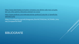 BIBLIOGRAFIE
http://www.identitatea.ro/reuters-romania-una-dintre-cele-mai-corupte-
tari-ue-critici-pentru-blocarea-arestarii-lui-sova/
http://www.qreferat.com/referate/stiinte-politice/Costurile-si-beneficiile-
adera625.php
https://ro.wikipedia.org/wiki/Integrarea_Rom%C3%A2niei_%C3%AEn_Uniu
nea_European%C4%83
 