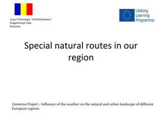Special natural routes in our
region
Liceul Tehnologic “Vintilă Bratianu”
Dragomireşti-Vale
Romania
Comenius Project – Influence of the weather on the natural and urban landscape of different
European regions.
 