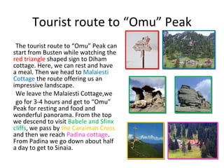 Tourist route to “Omu” Peak
The tourist route to “Omu” Peak can
start from Busten while watching the
red triangle shaped sign to Diham
cottage. Here, we can rest and have
a meal. Then we head to Malaiesti
Cottage the route offering us an
impressive landscape.
We leave the Malaiesti Cottage,we
go for 3-4 hours and get to “Omu”
Peak for resting and food and
wonderful panorama. From the top
we descend to visit Babele and Sfinx
cliffs, we pass by the Caraiman Cross
and then we reach Padina cottage.
From Padina we go down about half
a day to get to Sinaia.
 