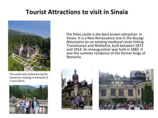 Tourist Attractions to visit in Sinaia
The Peles castle is the best known attraction in
Sinaia. It is a Neo-Renaissance one in the Bucegi
Mountains on an existing medieval route linking
Transilvanya and Wallachia, built between 1873
and 1914. Its innauguration was held in 1883. It
was the summer residence of the former kings of
Romania.
This castle was visited during the
Comenius meeting in Romania (3-
7 June 2013).
 