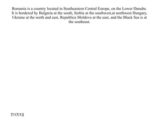 7/17/13
Romania is a country located in Southeastern Central Europe, on the Lower Danube.
It is bordered by Bulgaria at the south, Serbia at the southwest,at northwest Hungary,
Ukraine at the north and east, Republica Moldova at the east, and the Black Sea is at
the southeast.
 