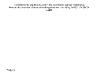 7/17/13
Bucharest is the capital city, one of the main tourist centers of Romania.
Romania is a member of international organizations, including the EU, UNESCO,
NATO.
 