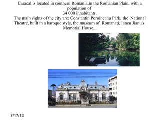 7/17/13
Caracal is located in southern Romania,in the Romanian Plain, with a
population of
34 000 inhabitants.
The main sights of the city are: Constantin Poroineanu Park, the National
Theatre, built in a baroque style, the museum of Romanaţi, Iancu Jianu's
Memorial House...
 