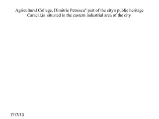 7/17/13
Agricultural College, Dimitrie Petrescu'' part of the city's public heritage
Caracal,is situated in the eastern industrial area of the city.​​
 