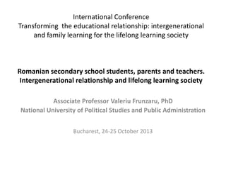 International Conference
Transforming the educational relationship: intergenerational
and family learning for the lifelong learning society

Romanian secondary school students, parents and teachers.
Intergenerational relationship and lifelong learning society
Associate Professor Valeriu Frunzaru, PhD
National University of Political Studies and Public Administration
Bucharest, 24-25 October 2013

 