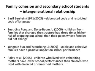 Family cohesion and secondary school students
– intergenerational relationship
• Basil Berstein (1971/2003) - elaborated code and restricted
code of language
• Suet-Ling Pong and Dong-Beom Ju (2000) - children from
families that changed the structure had three times higher
risk of dropping out school than their peers whose families
did not change
• Yongmin Sun and Yuanzhang Li (2009) - stable and cohesive
families have a positive impact on school performance

• Raley et al. (2005) - children who lived with cohabiting
mothers have lower school performances than children who
lived with divorced or remarried mothers.

 