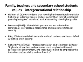 Family, teachers and secondary school students
values – intergenerational relationship
• Holm et al. (2009) - students that have higher intercultural sensitivity,
high moral judgment scores, and get earlier than their chronological
peers high stage of moral and ethical reasoning have higher grades
• Dawnson (1992) - Materialistic persons are less oriented to
(emotional) interpersonal relationship and value more financial
security
• Piko, 2006 – materialistic secondary school students are less satisfied
with their life in general
• Richard Prince (1960) - “traditional values” and “emergent pattern”:
“high-school teachers and counselor must emphasize the worksuccess ethic achievement, and individualism and de-emphasize the
importance of sociability and conformity.”

 