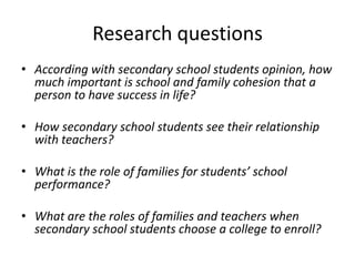 Research questions
• According with secondary school students opinion, how
much important is school and family cohesion that a
person to have success in life?
• How secondary school students see their relationship
with teachers?
• What is the role of families for students’ school
performance?

• What are the roles of families and teachers when
secondary school students choose a college to enroll?

 