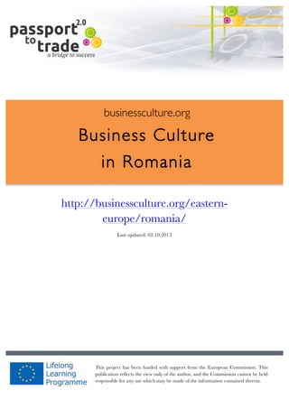  	
  	
  	
  	
  	
  |	
  1	
  

	
  

businessculture.org

Business Culture
in Romania
	
  

http://businessculture.org/easternContent Template
europe/romania/
Last updated: 02.10.2013

businessculture.org	
  

This project has been funded with support from the European Commission. This
publication reflects the view only of the author, and the Commission cannot be held
responsible for any use which may be made of the information contained therein.
Content	
  Romania	
  

 
