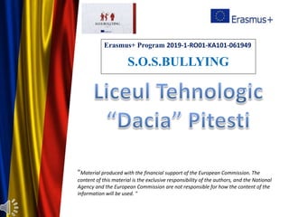 "Material produced with the financial support of the European Commission. The
content of this material is the exclusive responsibility of the authors, and the National
Agency and the European Commission are not responsible for how the content of the
information will be used. "
Erasmus+ Program 2019-1-RO01-KA101-061949
S.O.S.BULLYING
 