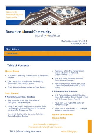 Welcome to
     Romanian Alumni
     Community




 Romanian Alumni Community
                                       Monthly Newsletter
                                                                      Bucharest, January 31, 2012
                                                                               Volume II, Issue 1

 Alumni News

 From Alumni




      Table of Contents

Alumni News                                                 Publication of the first Monograph on
                                                              Higher Education in Romania,
    NOW OPEN: Teaching Excellence and Achievement           UNESCO.CEPES series
      Program                                               New Articles by Romanian Fulbright
                                                              Alumna Ioana Moldovan
    Q&A Live on Sports Diplomacy: Empowering
      Women and Girls through Sports                        Romanian Fulbright Alumnus Dr. Paul
                                                              Cristea Elevated to the Grade of IEEE
    Grant & Funding Opportunities on State Alumni           Fellow

                                                         ► U.S. Alumni and Grantees
From Alumni
                                                            U.S. Fulbright Grantee Kelli Wilbert At-
► Romanian Alumni and Grantees                                tends Collaborative Dinner Hosted by the
                                                              U.S. Embassy’s Culture Attaché
    New Article on VOA’s Blog by Romanian
      Fulbrighter Cristiana Grigore                         News from U.S. Fulbright Scholar Dr.
                                                              Mohsen Razzaghi
    Lectures via Skype: Talking On-line About Ameri-
      can Stage with Doctoral Students of Bucharest         Short Visit to Romania by U.S. Fulbright
      University for Theater and Film                         Alumnus Jonathan Stillo

    New Article Published by Romanian Fulbright        Alumni Information
      Alumna Dorothea Ionescu
                                                         Alumni Links


                                  http://www.facebook.com/
                               Romanian.US.Fulbright.Commission
        https://alumni.state.gov/romania                              www.fulbright.ro                   1
 