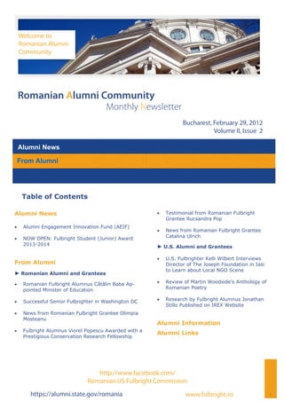Welcome to
     Romanian Alumni
     Community




 Romanian Alumni Community
                                       Monthly Newsletter
                                                                    Bucharest, February 29, 2012
                                                                               Volume II, Issue 2

 Alumni News

 From Alumni




      Table of Contents

Alumni News                                                Testimonial from Romanian Fulbright
                                                             Grantee Rucsandra Pop
    Alumni Engagement Innovation Fund (AEIF)
                                                           News from Romanian Fulbright Grantee
    NOW OPEN: Fulbright Student (Junior) Award             Catalina Ulrich
      2013-2014
                                                        ► U.S. Alumni and Grantees

                                                           U.S. Fulbrighter Kelli Wilbert Interviews
From Alumni                                                  Director of The Joseph Foundation in Iasi
                                                             to Learn about Local NGO Scene
► Romanian Alumni and Grantees

    Romanian Fulbright Alumnus Cătălin Baba Ap-          Review of Martin Woodside's Anthology of
      pointed Minister of Education                          Romanian Poetry

    Successful Senior Fulbrighter in Washington DC       Research by Fulbright Alumnus Jonathan
                                                             Stillo Published on IREX Website
    News from Romanian Fulbright Grantee Olimpia
      Mosteanu
                                                        Alumni Information
    Fulbright Alumnus Viorel Popescu Awarded with a
                                                        Alumni Links
      Prestigious Conservation Research Fellowship




                                  http://www.facebook.com/
                               Romanian.US.Fulbright.Commission
        https://alumni.state.gov/romania                             www.fulbright.ro                    1
 